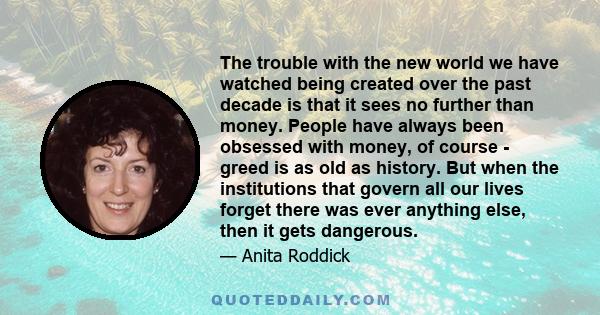 The trouble with the new world we have watched being created over the past decade is that it sees no further than money. People have always been obsessed with money, of course - greed is as old as history. But when the