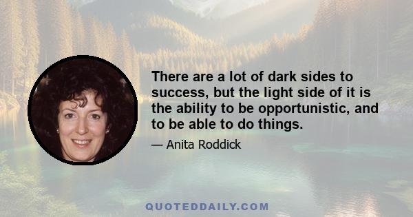 There are a lot of dark sides to success, but the light side of it is the ability to be opportunistic, and to be able to do things.