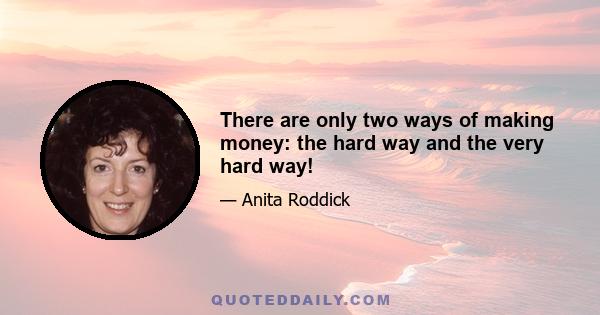 There are only two ways of making money: the hard way and the very hard way!