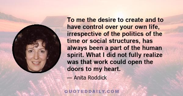 To me the desire to create and to have control over your own life, irrespective of the politics of the time or social structures, has always been a part of the human spirit. What I did not fully realize was that work