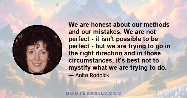 We are honest about our methods and our mistakes. We are not perfect - it isn't possible to be perfect - but we are trying to go in the right direction and in those circumstances, it's best not to mystify what we are