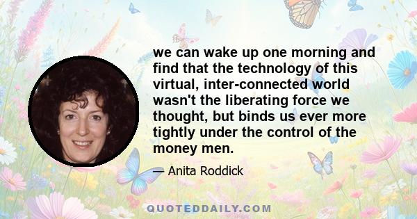 we can wake up one morning and find that the technology of this virtual, inter-connected world wasn't the liberating force we thought, but binds us ever more tightly under the control of the money men.