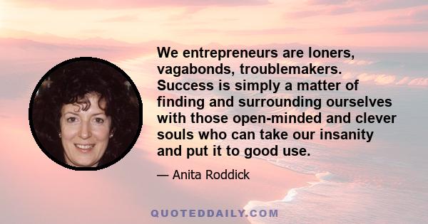 We entrepreneurs are loners, vagabonds, troublemakers. Success is simply a matter of finding and surrounding ourselves with those open-minded and clever souls who can take our insanity and put it to good use.