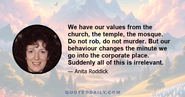 We have our values from the church, the temple, the mosque. Do not rob, do not murder. But our behaviour changes the minute we go into the corporate place. Suddenly all of this is irrelevant.