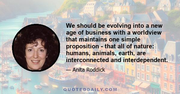 We should be evolving into a new age of business with a worldview that maintains one simple proposition - that all of nature: humans, animals, earth, are interconnected and interdependent.