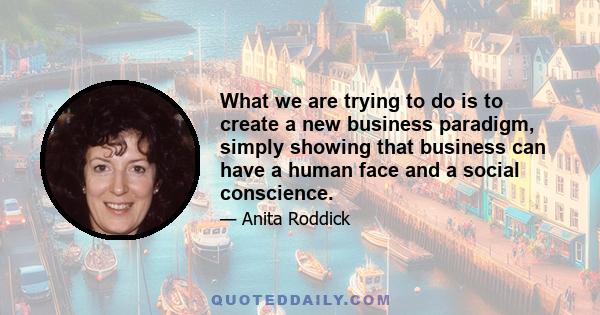 What we are trying to do is to create a new business paradigm, simply showing that business can have a human face and a social conscience.