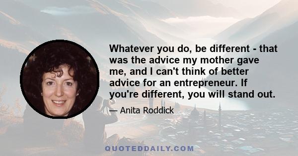 Whatever you do, be different - that was the advice my mother gave me, and I can't think of better advice for an entrepreneur. If you're different, you will stand out.