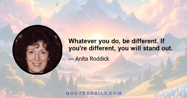 Whatever you do, be different. If you're different, you will stand out.