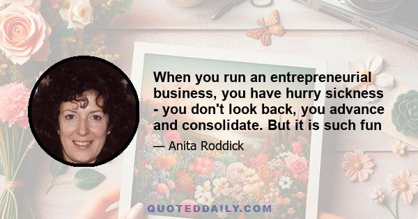 When you run an entrepreneurial business, you have hurry sickness - you don't look back, you advance and consolidate. But it is such fun