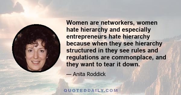 Women are networkers, women hate hierarchy and especially entrepreneurs hate hierarchy because when they see hierarchy structured in they see rules and regulations are commonplace, and they want to tear it down.