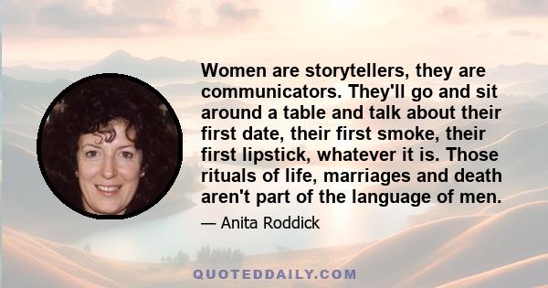 Women are storytellers, they are communicators. They'll go and sit around a table and talk about their first date, their first smoke, their first lipstick, whatever it is. Those rituals of life, marriages and death