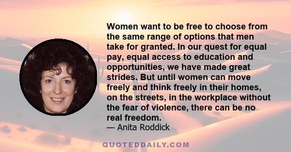 Women want to be free to choose from the same range of options that men take for granted. In our quest for equal pay, equal access to education and opportunities, we have made great strides. But until women can move