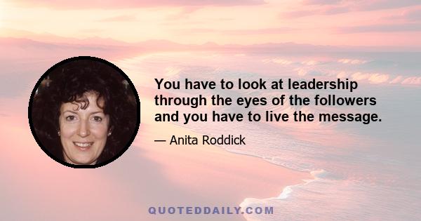 You have to look at leadership through the eyes of the followers and you have to live the message.