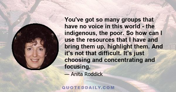 You've got so many groups that have no voice in this world - the indigenous, the poor. So how can I use the resources that I have and bring them up, highlight them. And it's not that difficult. It's just choosing and