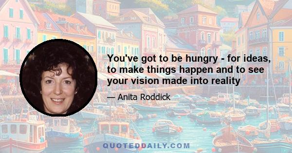 You've got to be hungry - for ideas, to make things happen and to see your vision made into reality