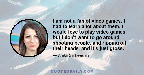 I am not a fan of video games, I had to learn a lot about them. I would love to play video games, but I don't want to go around shooting people, and ripping off their heads, and it's just gross.