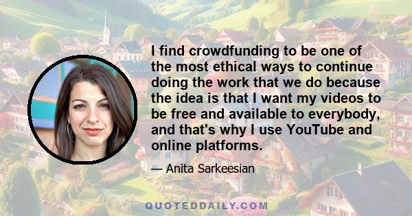 I find crowdfunding to be one of the most ethical ways to continue doing the work that we do because the idea is that I want my videos to be free and available to everybody, and that's why I use YouTube and online