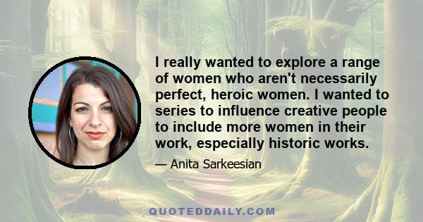 I really wanted to explore a range of women who aren't necessarily perfect, heroic women. I wanted to series to influence creative people to include more women in their work, especially historic works.