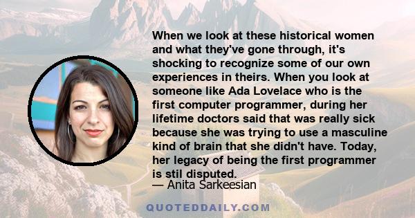 When we look at these historical women and what they've gone through, it's shocking to recognize some of our own experiences in theirs. When you look at someone like Ada Lovelace who is the first computer programmer,