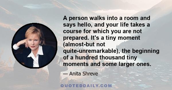 A person walks into a room and says hello, and your life takes a course for which you are not prepared. It's a tiny moment (almost-but not quite-unremarkable), the beginning of a hundred thousand tiny moments and some