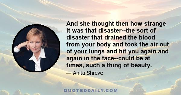 And she thought then how strange it was that disaster--the sort of disaster that drained the blood from your body and took the air out of your lungs and hit you again and again in the face--could be at times, such a