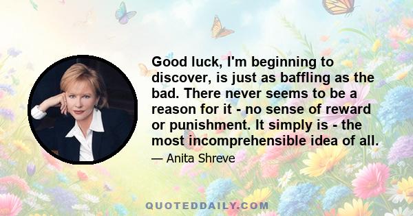 Good luck, I'm beginning to discover, is just as baffling as the bad. There never seems to be a reason for it - no sense of reward or punishment. It simply is - the most incomprehensible idea of all.