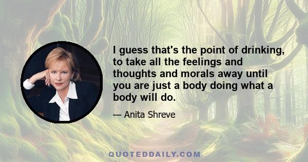 I guess that's the point of drinking, to take all the feelings and thoughts and morals away until you are just a body doing what a body will do.