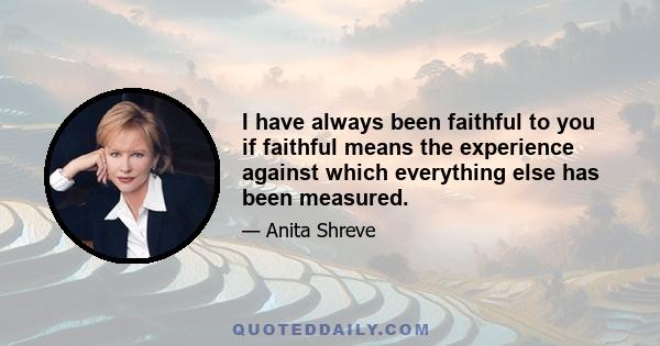 I have always been faithful to you if faithful means the experience against which everything else has been measured.