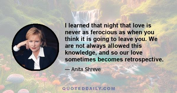 I learned that night that love is never as ferocious as when you think it is going to leave you. We are not always allowed this knowledge, and so our love sometimes becomes retrospective.