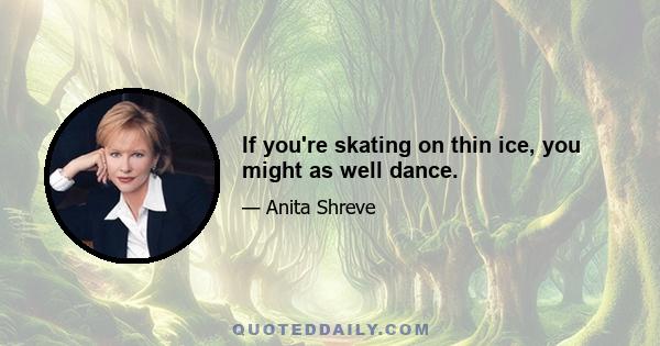 If you're skating on thin ice, you might as well dance.