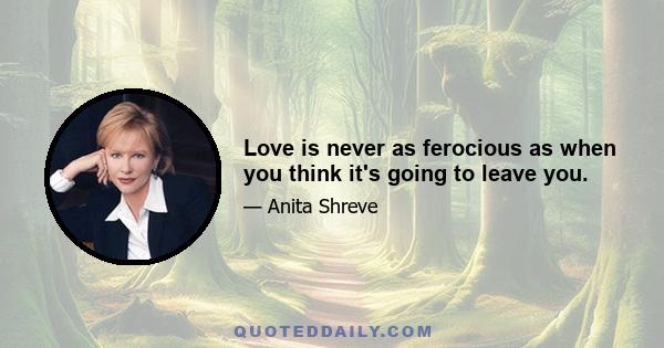 Love is never as ferocious as when you think it's going to leave you.