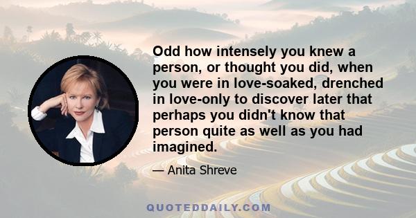 Odd how intensely you knew a person, or thought you did, when you were in love-soaked, drenched in love-only to discover later that perhaps you didn't know that person quite as well as you had imagined.