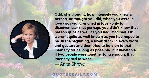 Odd, she thought, how intensely you knew a person, or thought you did, when you were in love - soaked, drenched in love - only to discover later that perhaps you didn't know that person quite as well as you had