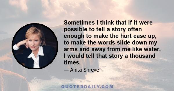 Sometimes I think that if it were possible to tell a story often enough to make the hurt ease up, to make the words slide down my arms and away from me like water, I would tell that story a thousand times.