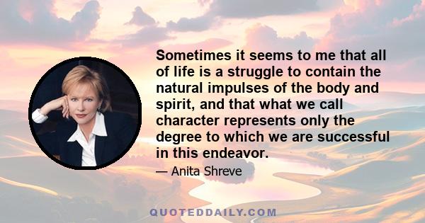 Sometimes it seems to me that all of life is a struggle to contain the natural impulses of the body and spirit, and that what we call character represents only the degree to which we are successful in this endeavor.