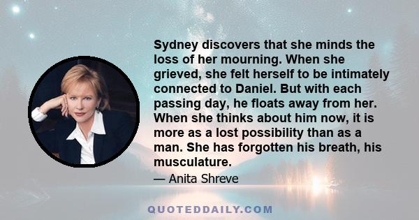 Sydney discovers that she minds the loss of her mourning. When she grieved, she felt herself to be intimately connected to Daniel. But with each passing day, he floats away from her. When she thinks about him now, it is 