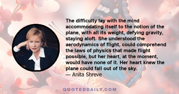 The difficulty lay with the mind accommodating itself to the notion of the plane, with all its weight, defying gravity, staying aloft. She understood the aerodynamics of flight, could comprehend the laws of physics that 