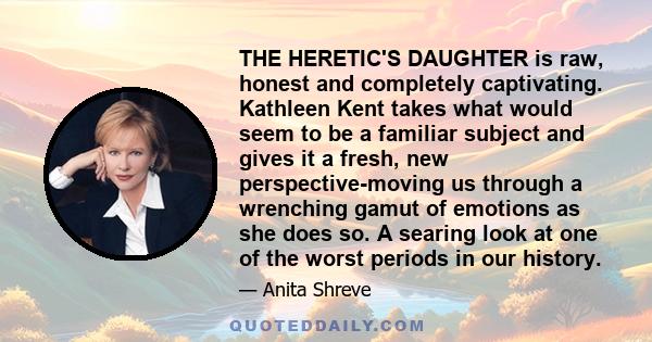 THE HERETIC'S DAUGHTER is raw, honest and completely captivating. Kathleen Kent takes what would seem to be a familiar subject and gives it a fresh, new perspective-moving us through a wrenching gamut of emotions as she 