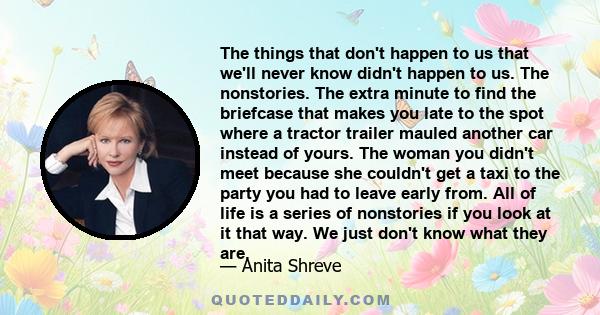 The things that don't happen to us that we'll never know didn't happen to us. The nonstories. The extra minute to find the briefcase that makes you late to the spot where a tractor trailer mauled another car instead of