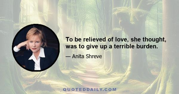 To be relieved of love, she thought, was to give up a terrible burden.