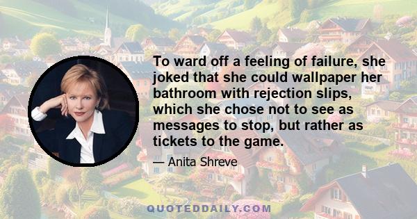 To ward off a feeling of failure, she joked that she could wallpaper her bathroom with rejection slips, which she chose not to see as messages to stop, but rather as tickets to the game.