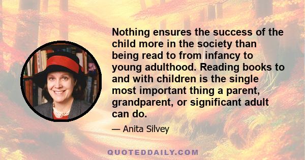 Nothing ensures the success of the child more in the society than being read to from infancy to young adulthood. Reading books to and with children is the single most important thing a parent, grandparent, or