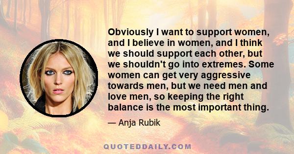 Obviously I want to support women, and I believe in women, and I think we should support each other, but we shouldn't go into extremes. Some women can get very aggressive towards men, but we need men and love men, so