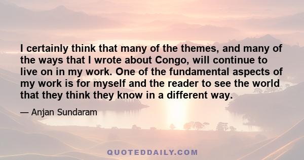 I certainly think that many of the themes, and many of the ways that I wrote about Congo, will continue to live on in my work. One of the fundamental aspects of my work is for myself and the reader to see the world that 