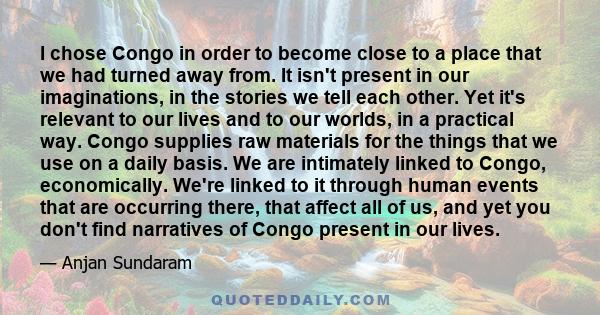 I chose Congo in order to become close to a place that we had turned away from. It isn't present in our imaginations, in the stories we tell each other. Yet it's relevant to our lives and to our worlds, in a practical