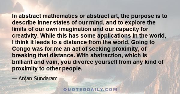 In abstract mathematics or abstract art, the purpose is to describe inner states of our mind, and to explore the limits of our own imagination and our capacity for creativity. While this has some applications in the