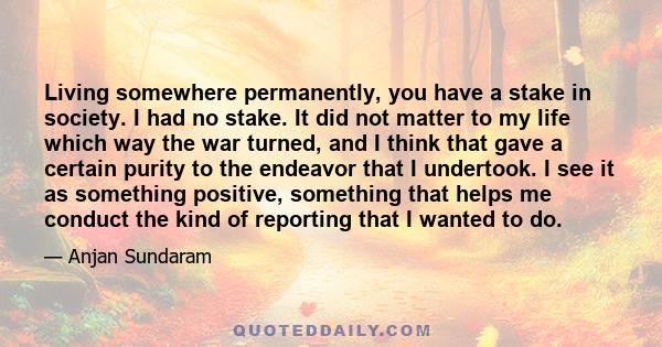 Living somewhere permanently, you have a stake in society. I had no stake. It did not matter to my life which way the war turned, and I think that gave a certain purity to the endeavor that I undertook. I see it as