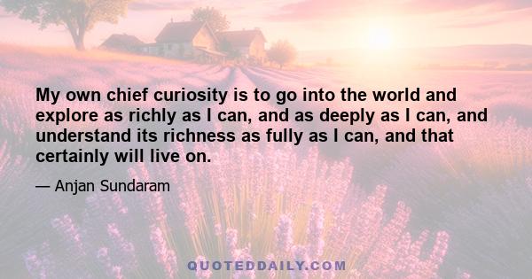 My own chief curiosity is to go into the world and explore as richly as I can, and as deeply as I can, and understand its richness as fully as I can, and that certainly will live on.