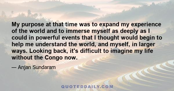 My purpose at that time was to expand my experience of the world and to immerse myself as deeply as I could in powerful events that I thought would begin to help me understand the world, and myself, in larger ways.