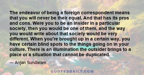 The endeavor of being a foreign correspondent means that you will never be their equal. And that has its pros and cons. Were you to be an insider in a particular society, then you would be one of them, and the way you